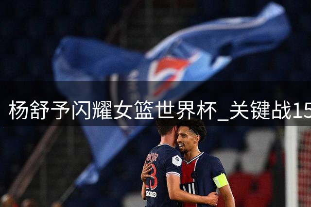 杨舒予闪耀女篮世界杯 关键战15+5率队锁定八强席位